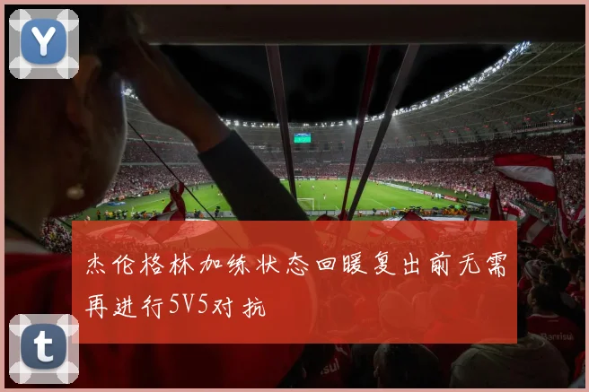 杰伦格林加练状态回暖复出前无需再进行5V5对抗