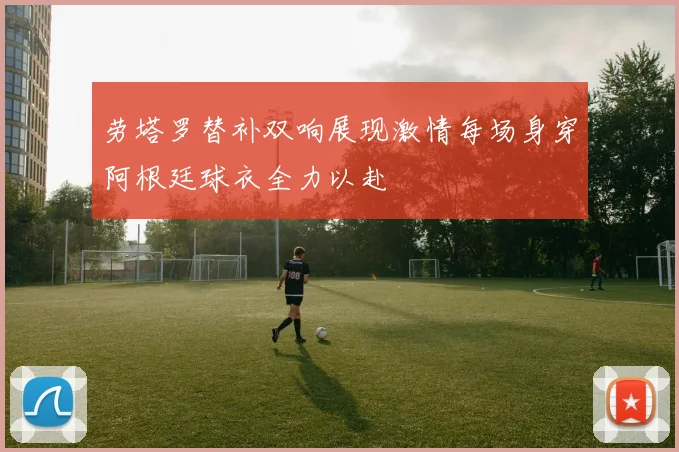 劳塔罗替补双响展现激情每场身穿阿根廷球衣全力以赴