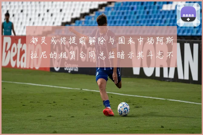 都灵或将提前解除与国米中场阿斯拉尼的租赁合同总监暗示其斗志不足