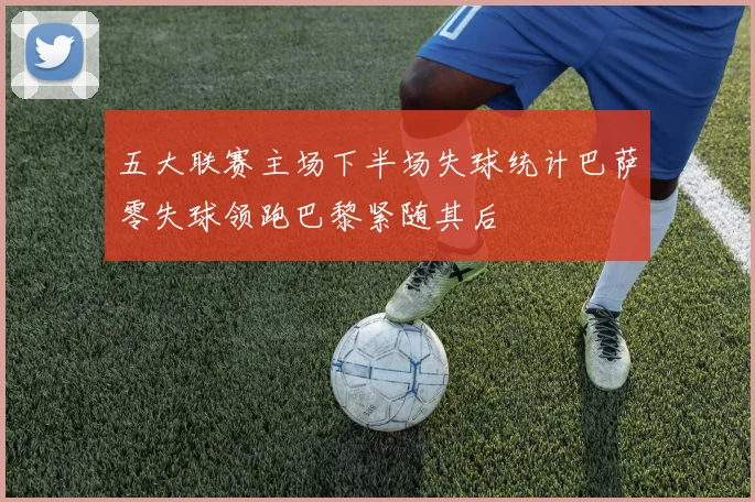 五大联赛主场下半场失球统计巴萨零失球领跑巴黎紧随其后