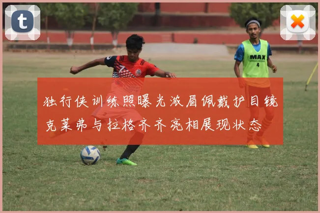 独行侠训练照曝光浓眉佩戴护目镜克莱弗与拉格齐齐亮相展现状态