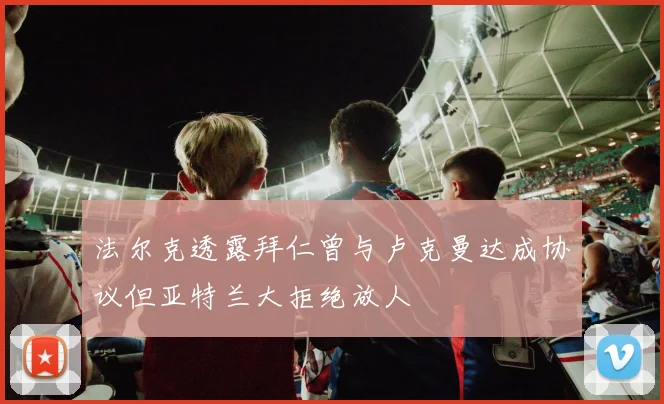 法尔克透露拜仁曾与卢克曼达成协议但亚特兰大拒绝放人