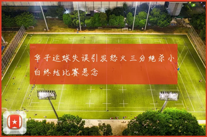 华子运球失误引发怒火三分绝杀小白终结比赛悬念