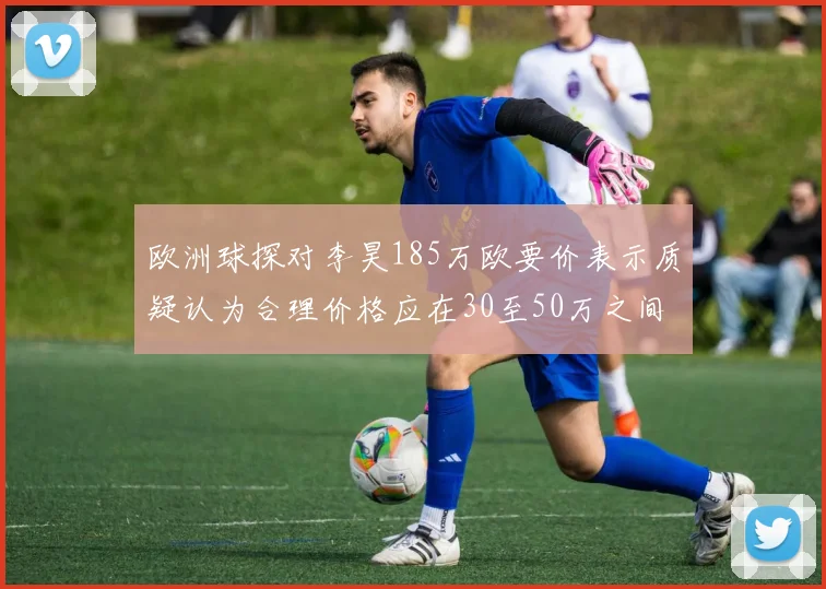 欧洲球探对李昊185万欧要价表示质疑认为合理价格应在30至50万之间