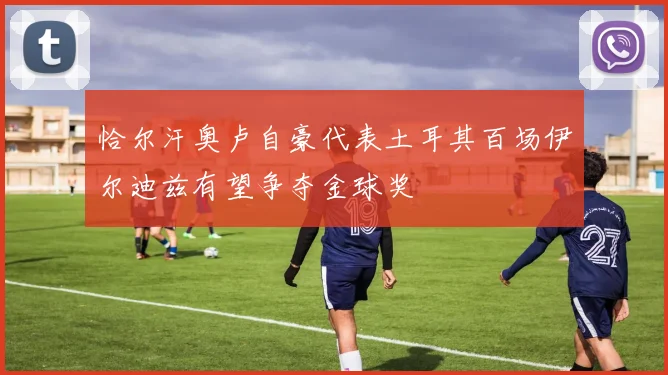 恰尔汗奥卢自豪代表土耳其百场伊尔迪兹有望争夺金球奖
