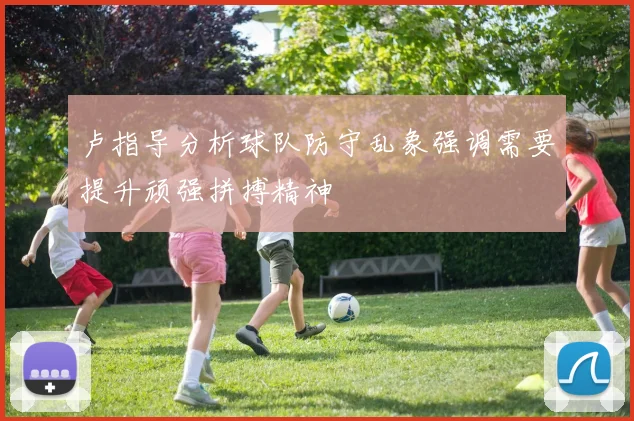 卢指导分析球队防守乱象强调需要提升顽强拼搏精神