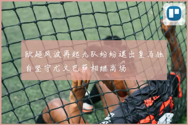 欧超风波再起九队纷纷退出皇马独自坚守尤文巴萨相继离场