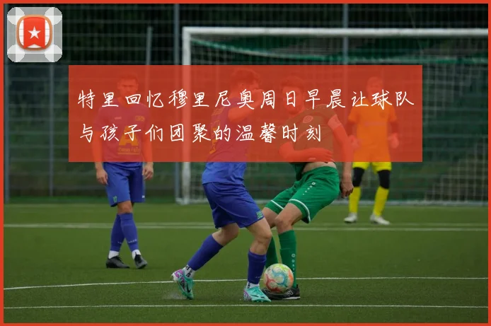 特里回忆穆里尼奥周日早晨让球队与孩子们团聚的温馨时刻